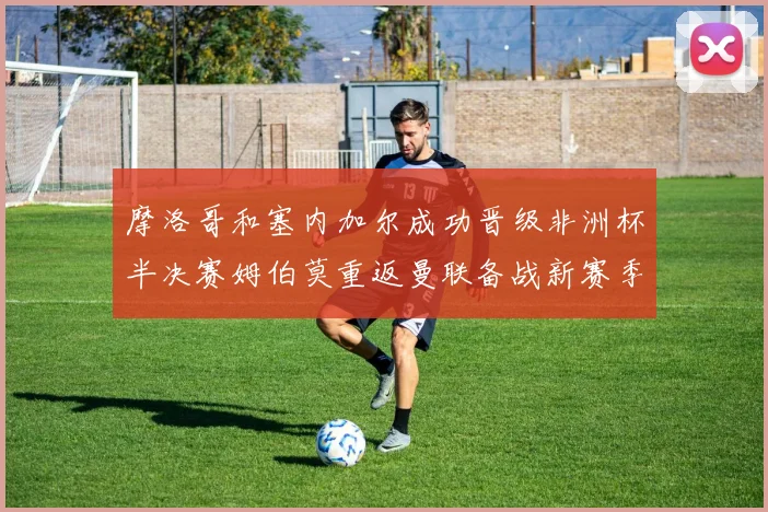 摩洛哥和塞内加尔成功晋级非洲杯半决赛姆伯莫重返曼联备战新赛季