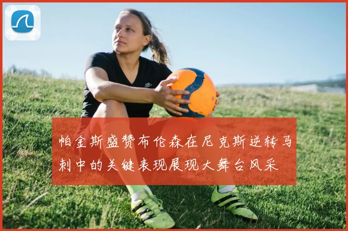 帕金斯盛赞布伦森在尼克斯逆转马刺中的关键表现展现大舞台风采