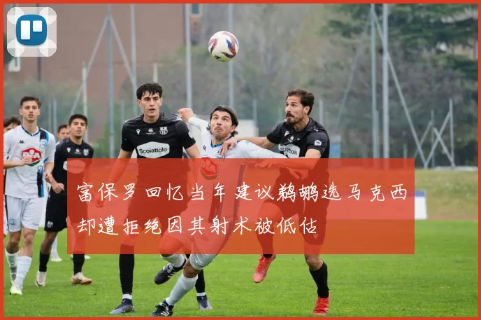富保罗回忆当年建议鹈鹕选马克西却遭拒绝因其射术被低估