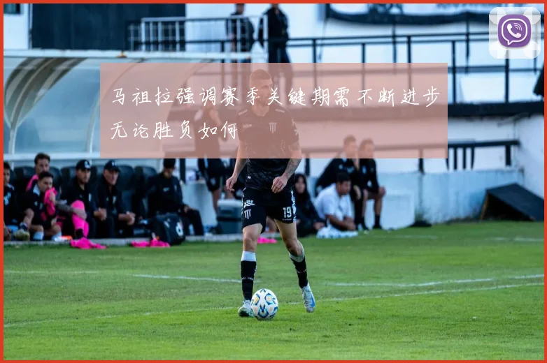 马祖拉强调赛季关键期需不断进步无论胜负如何