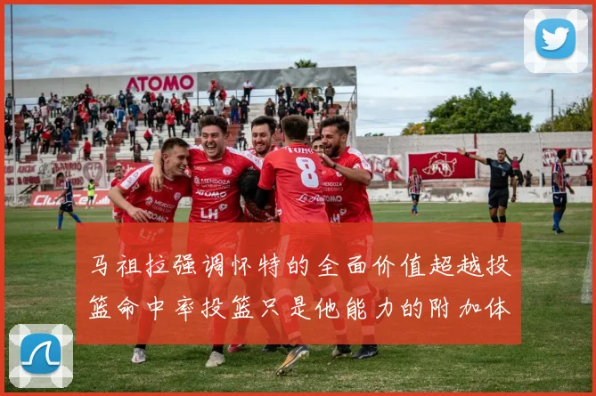 马祖拉强调怀特的全面价值超越投篮命中率投篮只是他能力的附加体现