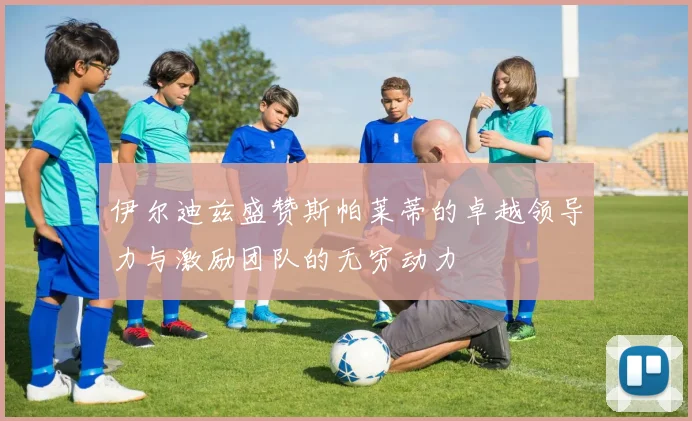 伊尔迪兹盛赞斯帕莱蒂的卓越领导力与激励团队的无穷动力