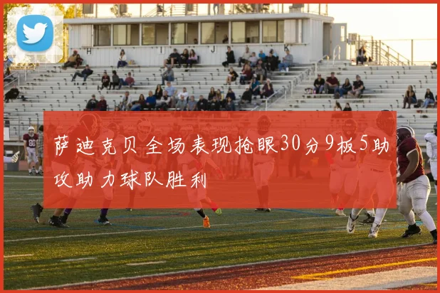 萨迪克贝全场表现抢眼30分9板5助攻助力球队胜利