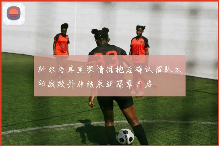 科尔与库里深情拥抱后确认留队太阳战败并非结束新篇章开启
