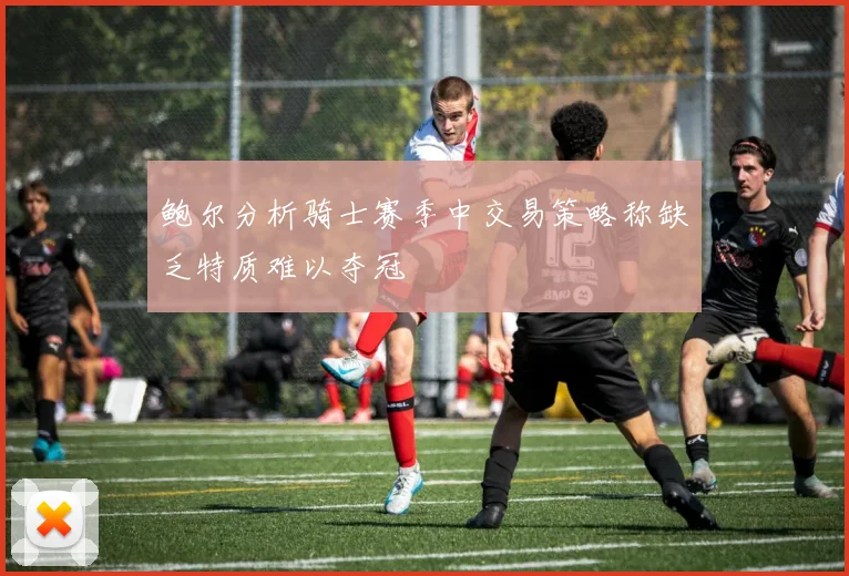 鲍尔分析骑士赛季中交易策略称缺乏特质难以夺冠