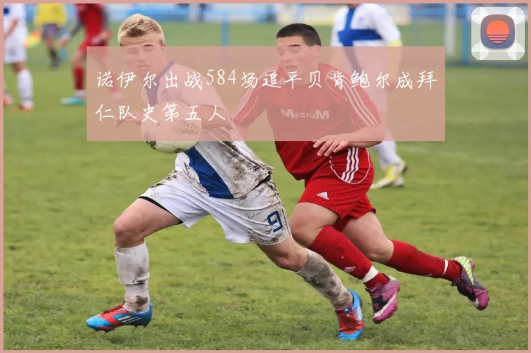诺伊尔出战584场追平贝肯鲍尔成拜仁队史第五人