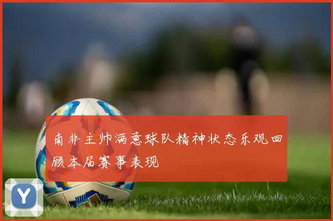 南非主帅满意球队精神状态乐观回顾本届赛事表现