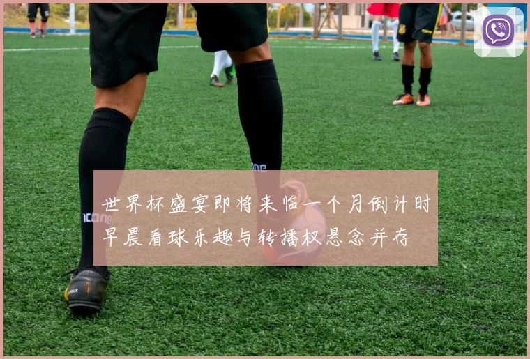 世界杯盛宴即将来临一个月倒计时早晨看球乐趣与转播权悬念并存