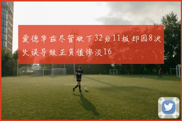 爱德华兹尽管砍下32分11板却因8次失误导致正负值惨淡16