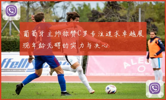 葡萄牙主帅称赞C罗专注追求卓越展现年龄无碍的实力与决心