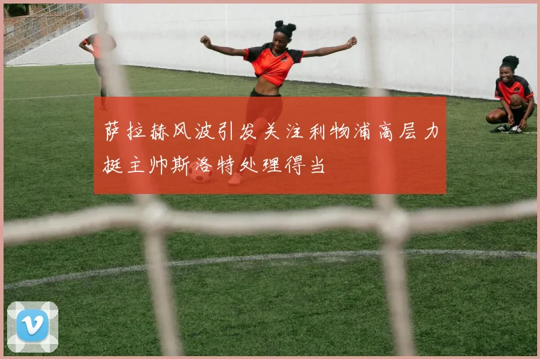 萨拉赫风波引发关注利物浦高层力挺主帅斯洛特处理得当