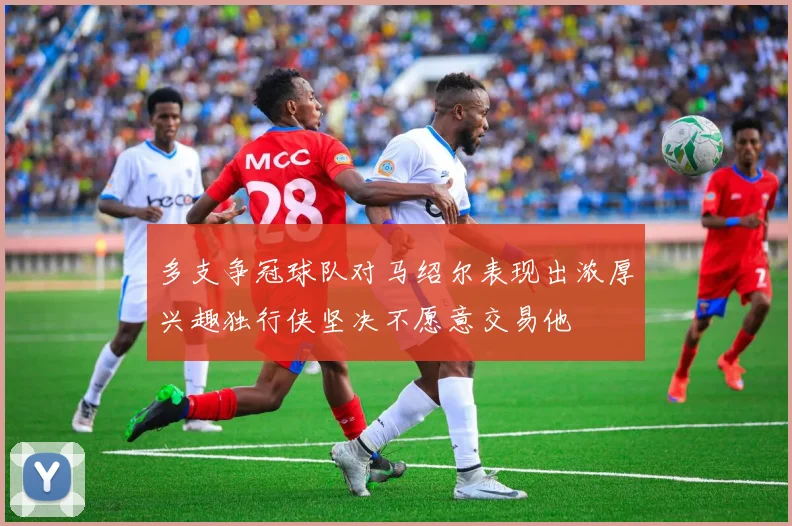 多支争冠球队对马绍尔表现出浓厚兴趣独行侠坚决不愿意交易他