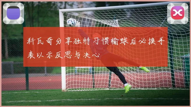 科瓦奇分享独特习惯输球后必换手表以示反思与决心