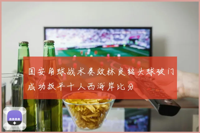 国安角球战术奏效林良铭头球破门成功扳平十人西海岸比分