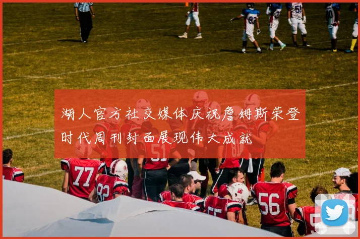 湖人官方社交媒体庆祝詹姆斯荣登时代周刊封面展现伟大成就