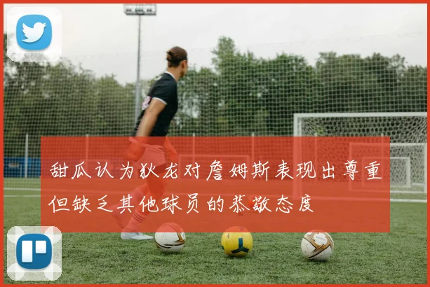 甜瓜认为狄龙对詹姆斯表现出尊重但缺乏其他球员的恭敬态度
