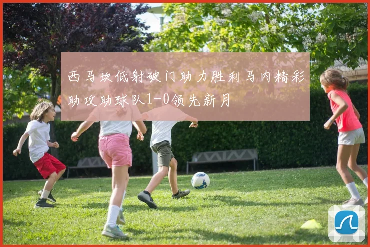 西马坎低射破门助力胜利马内精彩助攻助球队1-0领先新月