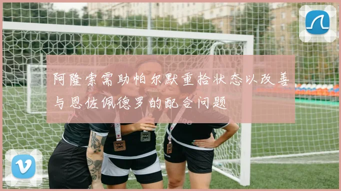 阿隆索需助帕尔默重拾状态以改善与恩佐佩德罗的配合问题