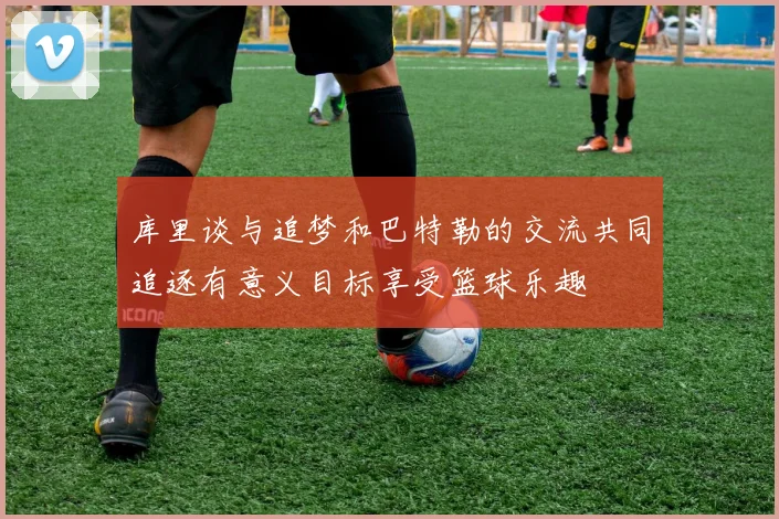 库里谈与追梦和巴特勒的交流共同追逐有意义目标享受篮球乐趣