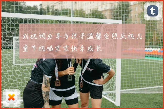 刘祝润分享与孩子温馨合照庆祝儿童节祝福宝宝快乐成长