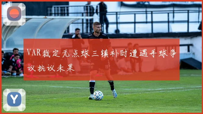 VAR裁定无点球三镇补时遭遇手球争议抗议未果