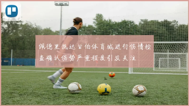 佩德里抵达甘伯体育城进行伤情检查确认伤势严重程度引发关注
